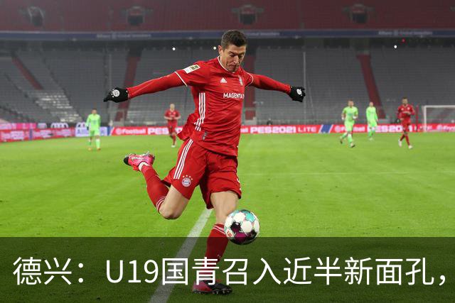 德兴：U19国青召入近半新面孔，邀约印尼国青队来华热身两场